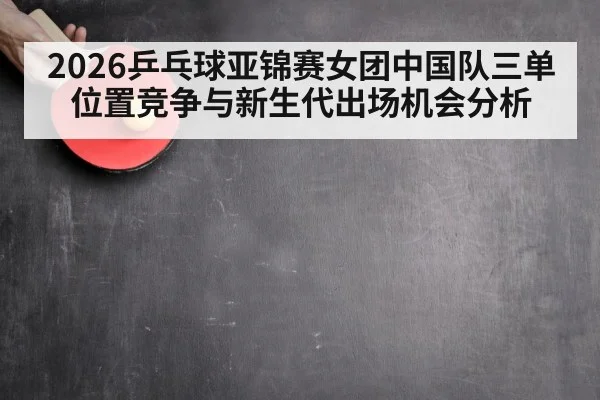 2026乒乓球亚锦赛女团中国队三单位置竞争与新生代出场机会分析